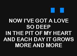 NOW I'VE GOT A LOVE
80 DEEP
IN THE PIT OF MY HEART

AND EACH DAY IT GROWS
MORE AND MORE