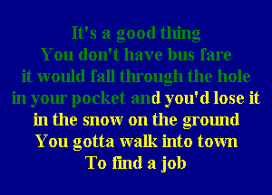 It's a good thing
You don't have bus fare
it would fall through the hole
in your pocket and you'd lose it
in the snowr on the ground
You gotta walk into town

To fmd a job