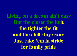 Living on a dream ain't easy
But the closer the knit
the tighter the lit
and the chill stay away
Just take 'em in stride

for family pride