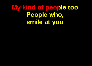 My kind of people too
People who,
smile at you
