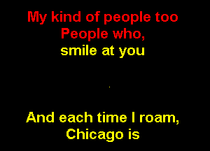My kind of people too
People who,
smile at you

And each time I roam,
Chicago is