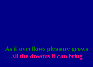 As it overllows pleasure grows
All the dreams it can bring