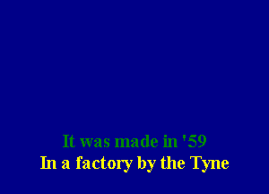 It was made in '59
In a factory by the Tyne