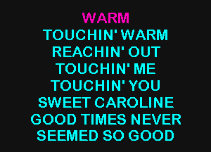 TOUCHIN'WARM
REACHIN' OUT
TOUCHIN' ME
TOUCHIN'YOU

SWEET CAROLINE

GOOD TIMES NEVER
SEEMED SO GOOD I