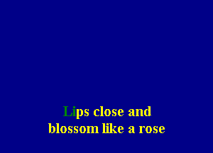 Lips close and
blossom like a rose