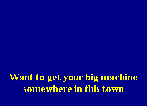 W ant to get your big machine
somewhere in this town