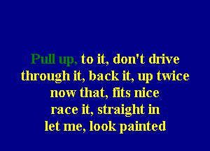 Pull up, to it, don't drive
through it, back it, up twice
nonr that, fltS nice
race it, straight in
let me, look painted