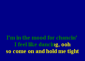I'm in the mood for chancin'
I feel like dancing, 0011
so come on and hold me tight
