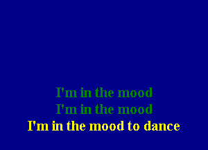 I'm in the mood
I'm in the mood
I'm in the mood to dance