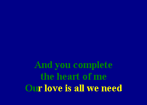 And you complete
the heart of me
Our love is all we need