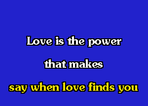 Love is the power
that makes

say when love finds you