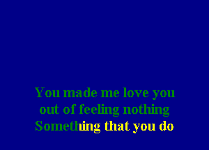 You made me love you
out of feeling nothing

Something that you do I