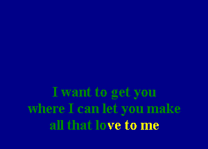 I want to get you
where I can let you make
all that love to me