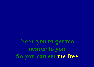 Need you to get me
nearer to you
So you can set me free