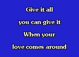 Give it all

you can give it

When your

love comes around