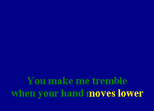 You make me tremble
when your hand moves lower