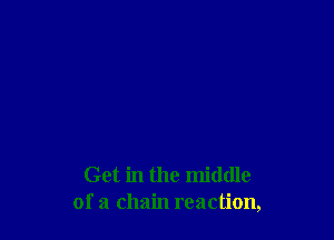Get in the middle
of a chain reaction,