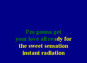 I'm gonna get
your love all ready for
the sweet sensation
instant radiation