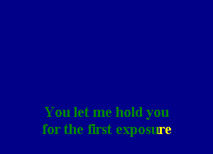 You let me hold you
for the first exposure