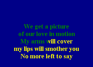 We get a pictme
of our love in motion
My arms will cover
my lips will smother you
No more left to say