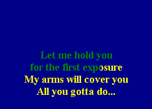 Let me hold you
for the first exposure
My arms will cover you
All you gotta do...