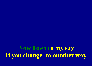 N ow listen to my say
If you change, to another way