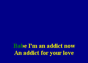 Babe I'm an addict now
An addict for your love