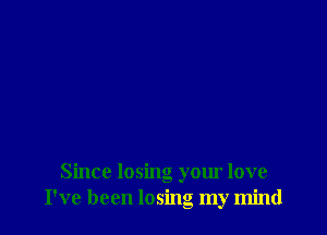 Since losing your love
I've been losing my mind