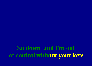 So down, and I'm out
of control without your love