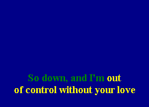 So down, and I'm out
of control without your love