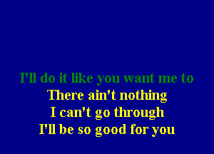 I'll do it like you want me to
There ain't nothing
I can't go through
I'll be so good for you