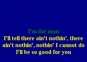 I'm the man
I'll tell there ain't nothin', there
ain't nothin', nothin' I cannot do
I'll be so good for you