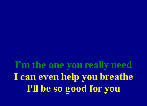 I'm the one you really need
I can even help you breathe
I'll be so good for you