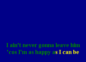 I ain't never gonna leave him
'cos I'm as happy as I can be