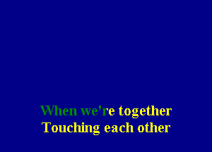 When we're together
Touching each other