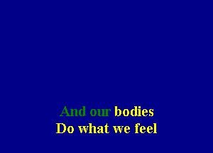 And our bodies
Do what we feel