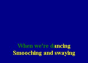 When we're dancing
Smooching and swaying