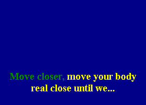 Move closer, move your body
real close until we...