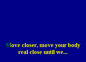 Move closer, move your body
real close until we...