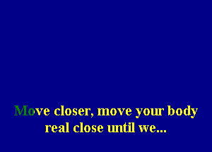 Move closer, move your body
real close until we...