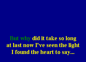 But Why did it take so long
at last nonr I've seen the light
I found the heart to say...