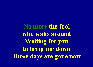 No more the fool

who waits arotmd
Waiting for you
to bring me down
Those days are gone now