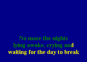 N o more the nights
lying awake, crying and
waiting for the day to break