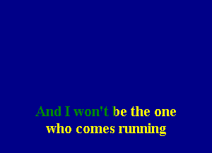 And I won't be the one
who comes running