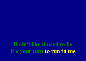 It ain't like it used to be
It's your tlu'n to run to me