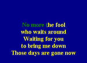 No more the fool

who waits arotmd
Waiting for you
to bring me down
Those days are gone now