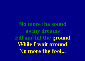 N o more the sound
as my dreams
fall and hit the ground
While I wait around

No more the fool... I