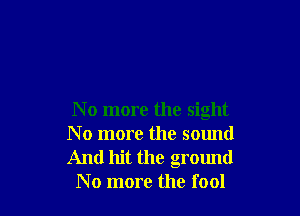 N o more the sight
N o more the sound
And hit the ground

No more the fool