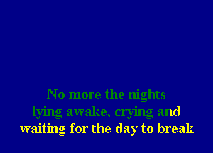 N o more the nights
lying awake, crying and
waiting for the day to break