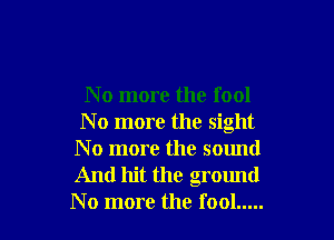 No more the fool

N o more the sight
N o more the sound
And hit the ground
No more the fool .....